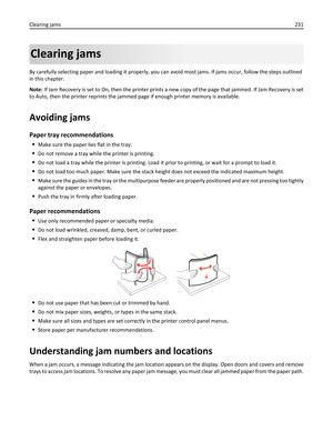 Page 231Clearing jams
By carefully selecting paper and loading it properly, you can avoid most jams. If jams occur, follow the steps outlined
in this chapter.
Note: If Jam Recovery is set to On, then the printer prints a new copy of the page that jammed. If Jam Recovery is set
to Auto, then the printer reprints the jammed page if enough printer memory is available.
Avoiding jams
Paper tray recommendations
Make sure the paper lies flat in the tray.
Do not remove a tray while the printer is printing.
Do not load a...