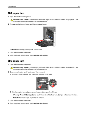 Page 233200 paper jam
1Open the side door of the printer.
CAUTION—HOT SURFACE: The inside of the printer might be hot. To reduce the risk of injury from a hot
component, allow the surface to cool before touching.
2Firmly grasp the jammed paper, and then gently pull it out.
Note: Make sure all paper fragments are removed.
3Close the side door of the printer.
4From the printer control panel, touch Continue, jam cleared.
201 paper jam
1Open the side door of the printer.
CAUTION—HOT SURFACE: The inside of the...