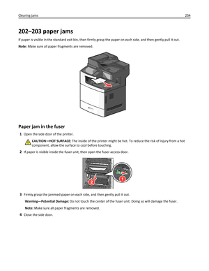 Page 234202–203 paper jams
If paper is visible in the standard exit bin, then firmly grasp the paper on each side, and then gently pull it out.
Note: Make sure all paper fragments are removed.
Paper jam in the fuser
1Open the side door of the printer.
CAUTION—HOT SURFACE: The inside of the printer might be hot. To reduce the risk of injury from a hot
component, allow the surface to cool before touching.
2If paper is visible inside the fuser unit, then open the fuser access door.
12
3Firmly grasp the jammed paper...