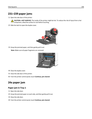 Page 236231–239 paper jams
1Open the side door of the printer.
CAUTION—HOT SURFACE: The inside of the printer might be hot. To reduce the risk of injury from a hot
component, allow the surface to cool before touching.
2Slide the latch to open the duplex cover.
1
2
3Grasp the jammed paper, and then gently pull it out.
Note: Make sure all paper fragments are removed.
4Close the duplex cover.
5Close the side door of the printer.
6From the printer control panel, touch Continue, jam cleared.
24x paper jam
Paper jam...