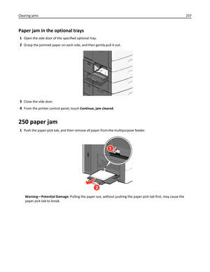 Page 237Paper jam in the optional trays
1Open the side door of the specified optional tray.
2Grasp the jammed paper on each side, and then gently pull it out.
3Close the side door.
4From the printer control panel, touch Continue, jam cleared.
250 paper jam
1Push the paper pick tab, and then remove all paper from the multipurpose feeder.
1
2
Warning—Potential Damage: Pulling the paper out, without pushing the paper pick tab first, may cause the
paper pick tab to break. Clearing jams237 