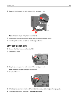 Page 2382Grasp the jammed paper on each side, and then gently pull it out.
1
2
Note: Make sure all paper fragments are removed.
3Reload paper into the multipurpose feeder, and then adjust the paper guides.
4From the printer control panel, touch Continue, jam cleared.
280–289 paper jams
1Remove all original documents from the ADF.
2Open the ADF cover.
3Grasp the jammed paper on each side, and then gently pull it out.
Note: Make sure all paper fragments are removed.
4Close the ADF cover.
5Reload original documents...