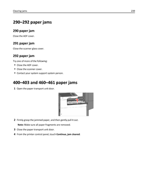 Page 239290–292 paper jams
290 paper jam
Close the ADF cover.
291 paper jam
Close the scanner glass cover.
292 paper jam
Try one of more of the following:
Close the ADF cover.
Close the scanner cover.
Contact your system support system person.
400–403 and 460–461 paper jams
1Open the paper transport unit door.
2Firmly grasp the jammed paper, and then gently pull it out.
Note: Make sure all paper fragments are removed.
3Close the paper transport unit door.
4From the printer control panel, touch Continue, jam...