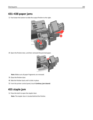 Page 240431–438 paper jams
1Push down the button to slide the output finisher to the right.
2
1
2Open the finisher door, and then removed the jammed paper.
Note: Make sure all paper fragments are removed.
3Close the finisher door.
4Slide the finisher back until it clicks in place.
5From the printer control panel, touch Continue, jam cleared.
455 staple jam
1Press the latch to open the stapler door.
Note: The stapler door is located behind the finisher. Clearing jams240 