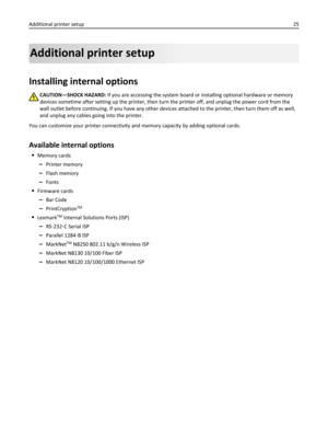 Page 25Additional printer setup
Installing internal options
CAUTION—SHOCK HAZARD: If you are accessing the system board or installing optional hardware or memory
devices sometime after setting up the printer, then turn the printer off, and unplug the power cord from the
wall outlet before continuing. If you have any other devices attached to the printer, then turn them off as well,
and unplug any cables going into the printer.
You can customize your printer connectivity and memory capacity by adding optional...