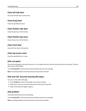 Page 245Close left side door
Close the left side door of the printer.
Close [tray] door
Close the specified tray door.
Close finisher side door
Close the side door of the finisher.
Close finisher top cover
Close the top cover of the finisher.
Close front door
Close the front door of the printer.
Close top access cover
Close the specified door or cover.
Disk corrupted
The printer attempted a hard disk recovery on a corrupted hard disk, and the hard disk cannot be repaired. The hard
disk must be reformatted.
Touch...