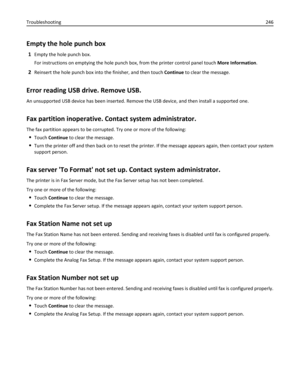 Page 246Empty the hole punch box
1Empty the hole punch box.
For instructions on emptying the hole punch box, from the printer control panel touch More Information.
2Reinsert the hole punch box into the finisher, and then touch Continue to clear the message.
Error reading USB drive. Remove USB.
An unsupported USB device has been inserted. Remove the USB device, and then install a supported one.
Fax partition inoperative. Contact system administrator.
The fax partition appears to be corrupted. Try one or more of...