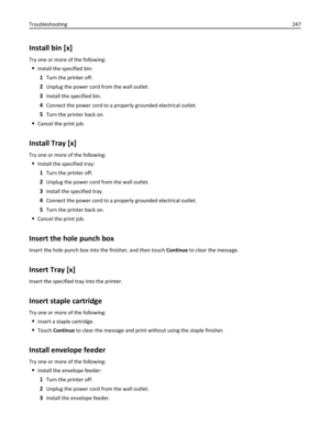 Page 247Install bin [x]
Try one or more of the following:
Install the specified bin:
1Turn the printer off.
2Unplug the power cord from the wall outlet.
3Install the specified bin.
4Connect the power cord to a properly grounded electrical outlet.
5Turn the printer back on.
Cancel the print job.
Install Tray [x]
Try one or more of the following:
Install the specified tray:
1Turn the printer off.
2Unplug the power cord from the wall outlet.
3Install the specified tray.
4Connect the power cord to a properly...
