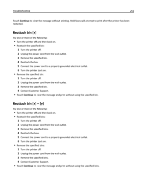 Page 250Touch Continue to clear the message without printing. Held faxes will attempt to print after the printer has been
restarted.
Reattach bin [x]
Try one or more of the following:
Turn the printer off and then back on.
Reattach the specified bin:
1Turn the printer off.
2Unplug the power cord from the wall outlet.
3Remove the specified bin.
4Reattach the bin.
5Connect the power cord to a properly grounded electrical outlet.
6Turn the printer back on.
Remove the specified bin:
1Turn the printer off.
2Unplug...