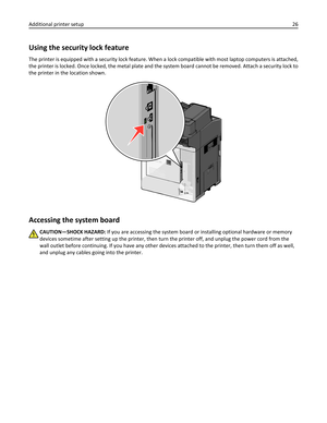 Page 26Using the security lock feature
The printer is equipped with a security lock feature. When a lock compatible with most laptop computers is attached,
the printer is locked. Once locked, the metal plate and the system board cannot be removed. Attach a security lock to
the printer in the location shown.
Accessing the system board
CAUTION—SHOCK HAZARD: If you are accessing the system board or installing optional hardware or memory
devices sometime after setting up the printer, then turn the printer off, and...