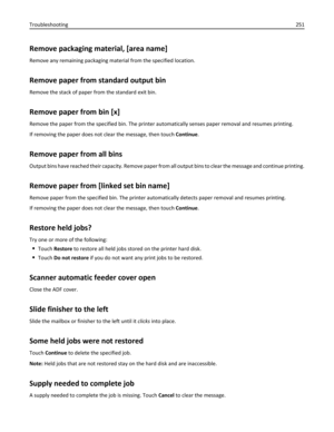 Page 251Remove packaging material, [area name]
Remove any remaining packaging material from the specified location.
Remove paper from standard output bin
Remove the stack of paper from the standard exit bin.
Remove paper from bin [x]
Remove the paper from the specified bin. The printer automatically senses paper removal and resumes printing.
If removing the paper does not clear the message, then touch Continue.
Remove paper from all bins
Output bins have reached their capacity. Remove paper from all output bins...