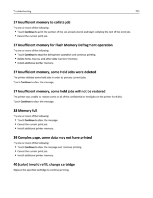 Page 25337 Insufficient memory to collate job
Try one or more of the following:
Touch Continue to print the portion of the job already stored and begin collating the rest of the print job.
Cancel the current print job.
37 Insufficient memory for Flash Memory Defragment operation
Try one or more of the following:
Touch Continue to stop the defragment operation and continue printing.
Delete fonts, macros, and other data in printer memory.
Install additional printer memory.
37 Insufficient memory, some Held Jobs...