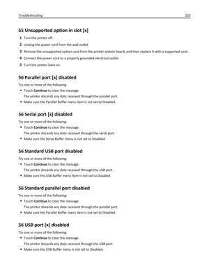 Page 25555 Unsupported option in slot [x]
1Turn the printer off.
2Unplug the power cord from the wall outlet.
3Remove the unsupported option card from the printer system board, and then replace it with a supported card.
4Connect the power cord to a properly grounded electrical outlet.
5Turn the printer back on.
56 Parallel port [x] disabled
Try one or more of the following:
Touch Continue to clear the message.
The printer discards any data received through the parallel port.
Make sure the Parallel Buffer menu...