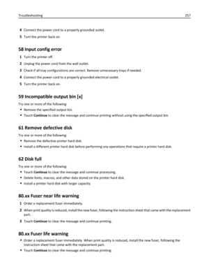 Page 2574Connect the power cord to a properly grounded outlet.
5Turn the printer back on.
58 Input config error
1Turn the printer off.
2Unplug the power cord from the wall outlet.
3Check if all tray configurations are correct. Remove unnecessary trays if needed.
4Connect the power cord to a properly grounded electrical outlet.
5Turn the printer back on.
59 Incompatible output bin [x]
Try one or more of the following:
Remove the specified output bin.
Touch Continue to clear the message and continue printing...