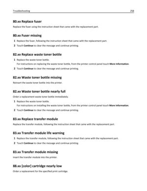 Page 25880.xx Replace fuser
Replace the fuser using the instruction sheet that came with the replacement part.
80.xx Fuser missing
1Replace the fuser, following the instruction sheet that came with the replacement part.
2Touch Continue to clear the message and continue printing.
82.xx Replace waste toner bottle
1Replace the waste toner bottle.
For instructions on replacing the waste toner bottle, from the printer control panel touch More Information.
2Touch Continue to clear the message and continue printing....
