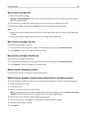 Page 25988.xx [color] cartridge low
1Remove the specified cartridge.
Warning—Potential Damage: Be careful not to touch the photoconductor drum. Doing so may affect the print
quality of future print jobs.
2Firmly shake the cartridge side‑to‑side and front‑to‑back several times to redistribute the toner.
3Reinsert the cartridge, and then touch Continue to clear the message and continue printing.
Notes:
Repeat this procedure multiple times until the print remains faded. When the print remains faded, replace the...