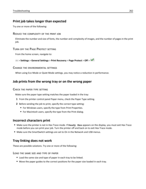 Page 262Print job takes longer than expected
Try one or more of the following:
REDUCE THE COMPLEXITY OF THE PRINT JOB
Eliminate the number and size of fonts, the number and complexity of images, and the number of pages in the print
job.
TURN OFF THE PAGE PROTECT SETTING
From the home screen, navigate to:
 > Settings > General Settings > Print Recovery > Page Protect > Off > 
CHANGE THE ENVIRONMENTAL SETTINGS
When using Eco‑Mode or Quiet Mode settings, you may notice a reduction in performance.
Job prints from...