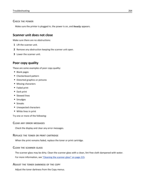 Page 264CHECK THE POWER
Make sure the printer is plugged in, the power is on, and Ready appears.
Scanner unit does not close
Make sure there are no obstructions:
1Lift the scanner unit.
2Remove any obstruction keeping the scanner unit open.
3Lower the scanner unit.
Poor copy quality
These are some examples of poor copy quality:
Blank pages
Checkerboard pattern
Distorted graphics or pictures
Missing characters
Faded print
Dark print
Skewed lines
Smudges
Streaks
Unexpected characters
White lines in print
Try one...
