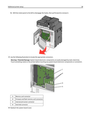 Page 28bShift the metal panel to the left to disengage the hooks, then pull forward to remove it.
3Use the following illustration to locate the appropriate connectors.
Warning—Potential Damage: System board electronic components are easily damaged by static electricity.
Touch something metal on the printer before touching any system board electronic components or connectors.
1
2
3
4
1Memory card connector
2Firmware and flash memory card connectors
3Internal print server connector
4Hard disk connector
4Reattach...