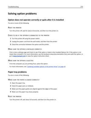 Page 273Solving option problems
Option does not operate correctly or quits after it is installed
Try one or more of the following:
RESET THE PRINTER
Turn the printer off, wait for about 10 seconds, and then turn the printer on.
CHECK TO SEE IF THE OPTION IS CONNECTED TO THE PRINTER
1Turn the printer off using the power switch.
2Unplug the power cord from the wall outlet, and then from the printer.
3Check the connection between the option and the printer.
MAKE SURE THE OPTION IS INSTALLED CORRECTLY
Print a menu...