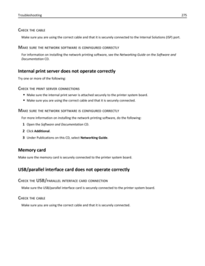 Page 275CHECK THE CABLE
Make sure you are using the correct cable and that it is securely connected to the Internal Solutions (ISP) port.
MAKE SURE THE NETWORK SOFTWARE IS CONFIGURED CORRECTLY
For information on installing the network printing software, see the Networking Guide on the Software and
Documentation CD.
Internal print server does not operate correctly
Try one or more of the following:
CHECK THE PRINT SERVER CONNECTIONS
Make sure the internal print server is attached securely to the printer system...