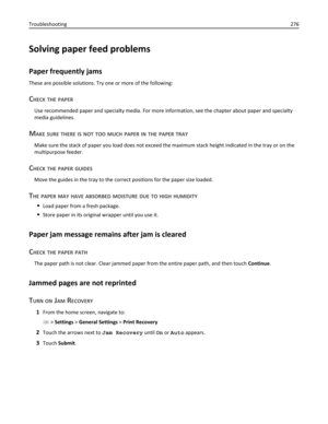 Page 276Solving paper feed problems
Paper frequently jams
These are possible solutions. Try one or more of the following:
CHECK THE PAPER
Use recommended paper and specialty media. For more information, see the chapter about paper and specialty
media guidelines.
MAKE SURE THERE IS NOT TOO MUCH PAPER IN THE PAPER TRAY
Make sure the stack of paper you load does not exceed the maximum stack height indicated in the tray or on the
multipurpose feeder.
CHECK THE PAPER GUIDES
Move the guides in the tray to the correct...