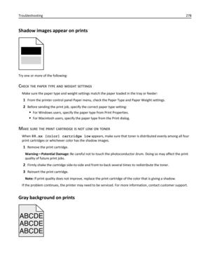 Page 278Shadow images appear on prints
Try one or more of the following:
CHECK THE PAPER TYPE AND WEIGHT SETTINGS
Make sure the paper type and weight settings match the paper loaded in the tray or feeder:
1From the printer control panel Paper menu, check the Paper Type and Paper Weight settings.
2Before sending the print job, specify the correct paper type setting:
For Windows users, specify the paper type from Print Properties.
For Macintosh users, specify the paper type from the Print dialog.
MAKE SURE THE...