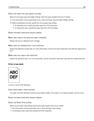 Page 281CHECK THE PAPER TYPE AND WEIGHT SETTINGS
Make sure the paper type and weight settings match the paper loaded in the tray or feeder:
1From the printer control panel Paper menu, check the Paper Type and Paper Weight settings.
2Before sending the print job, specify the correct paper type setting:
For Windows users, specify the paper type from Print Properties.
For Macintosh users, specify the paper type from the Print dialog.
AVOID TEXTURED PAPER WITH ROUGH FINISHES
MAKE SURE THERE IS NO DEFECTIVE PRINT...