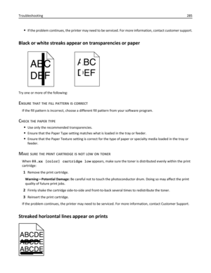 Page 285If the problem continues, the printer may need to be serviced. For more information, contact customer support.
Black or white streaks appear on transparencies or paper
Try one or more of the following:
ENSURE THAT THE FILL PATTERN IS CORRECT
If the fill pattern is incorrect, choose a different fill pattern from your software program.
CHECK THE PAPER TYPE
Use only the recommended transparencies.
Ensure that the Paper Type setting matches what is loaded in the tray or feeder.
Ensure that the Paper Texture...