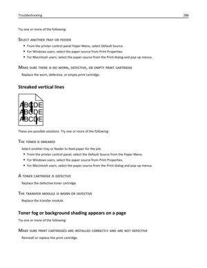 Page 286Try one or more of the following:
SELECT ANOTHER TRAY OR FEEDER
From the printer control panel Paper Menu, select Default Source.
For Windows users, select the paper source from Print Properties.
For Macintosh users, select the paper source from the Print dialog and pop‑up menus.
MAKE SURE THERE IS NO WORN, DEFECTIVE, OR EMPTY PRINT CARTRIDGE
Replace the worn, defective, or empty print cartridge.
Streaked vertical lines
ABCDE
ABCDE
ABCDE
These are possible solutions. Try one or more of the following:
THE...
