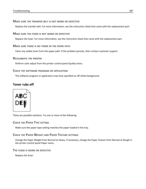 Page 287MAKE SURE THE TRANSFER BELT IS NOT WORN OR DEFECTIVE
Replace the transfer belt. For more information, see the instruction sheet that came with the replacement part.
MAKE SURE THE FUSER IS NOT WORN OR DEFECTIVE
Replace the fuser. For more information, see the instruction sheet that came with the replacement part.
MAKE SURE THERE IS NO TONER IN THE PAPER PATH
Clean any visible toner from the paper path. If the problem persists, then contact customer support.
RECALIBRATE THE PRINTER
Perform color adjust...