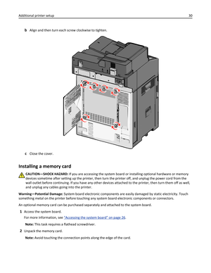 Page 30bAlign and then turn each screw clockwise to tighten.
cClose the cover.
Installing a memory card
CAUTION—SHOCK HAZARD: If you are accessing the system board or installing optional hardware or memory
devices sometime after setting up the printer, then turn the printer off, and unplug the power cord from the
wall outlet before continuing. If you have any other devices attached to the printer, then turn them off as well,
and unplug any cables going into the printer.
Warning—Potential Damage: System board...