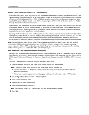 Page 291How can I match a particular color (such as a corporate logo)?
From the printer Quality menu, nine types of Color Samples sets are available. These are also available from the Color
Samples page of the Embedded Web Server. Selecting any sample set generates a multiple‑page printout consisting
of hundreds of colored boxes. Either a CMYK or RGB combination is located on each box, depending on the table
selected. The observed color of each box is obtained by passing the CMYK or RGB combination labeled on...