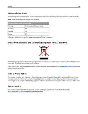 Page 296Noise emission levels
The following measurements were made in accordance with ISO 7779 and reported in conformance with ISO 9296.
Note: Some modes may not apply to your product.
1-meter average sound pressure, dBA
Printing 52 (one-sided), 53 (two-sided)
Scanning 54
Copying 53
Ready 27
Values are subject to change. See www.lexmark.com for current values.
Waste from Electrical and Electronic Equipment (WEEE) directive
The WEEE logo signifies specific recycling programs and procedures for electronic...
