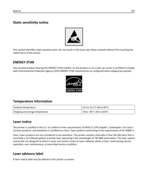 Page 297Static sensitivity notice
This symbol identifies static-sensitive parts. Do not touch in the areas near these symbols without first touching the
metal frame of the printer.
ENERGY STAR
Any Lexmark product bearing the ENERGY STAR emblem on the product or on a start-up screen is certified to comply
with Environmental Protection Agency (EPA) ENERGY STAR requirements as configured when shipped by Lexmark.
Temperature information
Ambient temperature 15.6 to 32.2°C (60 to 90°F)
Shipping and storage...