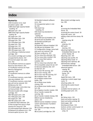 Page 310Index
Numerics
1565 Emulation error, load
emulation option  260
2,000‑sheet high‑capacity feeder 
installing  43
200 paper jam  233
2000‑sheet high‑capacity feeder 
loading  64
201 paper jam  233
202–203 paper jams  234
230 paper jam  235
231–239 paper jams  236
24x paper jam  236
250 paper jam  237
280–289 paper jam  238
290–292 paper jams  239
31.xx Missing or Defective [color]
cartridge  252
32.xx [color] cartridge part number
unsupported by device  252
34 Incorrect paper size, open
[src]  252
35...