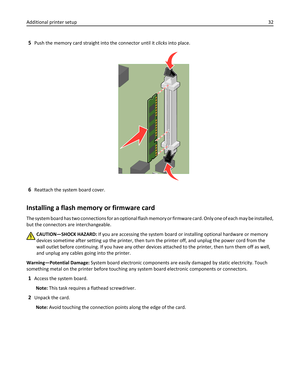 Page 325Push the memory card straight into the connector until it clicks into place.
6Reattach the system board cover.
Installing a flash memory or firmware card
The system board has two connections for an optional flash memory or firmware card. Only one of each may be installed,
but the connectors are interchangeable.
CAUTION—SHOCK HAZARD: If you are accessing the system board or installing optional hardware or memory
devices sometime after setting up the printer, then turn the printer off, and unplug the...