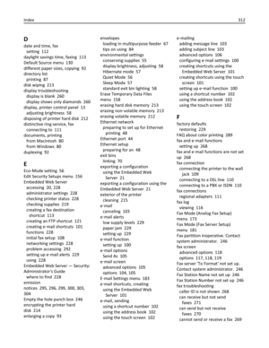 Page 312D
date and time, fax 
setting  112
daylight savings time, faxing  113
Default Source menu  130
different paper sizes, copying  92
directory list 
printing  87
disk wiping  213
display troubleshooting 
display is blank  260
display shows only diamonds  260
display, printer control panel  13
adjusting brightness  58
disposing of printer hard disk  212
distinctive ring service, fax 
connecting to  111
documents, printing 
from Macintosh  80
from Windows  80
duplexing  92
E
Eco‑Mode setting  56
Edit Security...