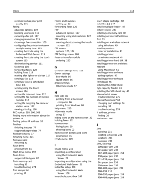 Page 313received fax has poor print
quality  271
faxing 
advanced options  119
blocking junk faxes  116
canceling a fax job  117
changing resolution  115
choosing a fax connection  109
configuring the printer to observe
daylight saving time  113
creating shortcuts using the
Embedded Web Server  113
creating shortcuts using the touch
screen  113
distinctive ring service  111
fax setup  108
forwarding faxes  120
holding faxes  119
making a fax lighter or darker  116
sending a fax  114
sending a fax at a scheduled...