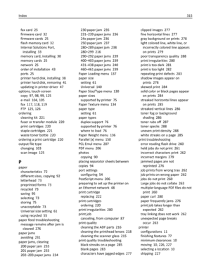 Page 315fax card  25
firmware card  32
firmware cards  25
flash memory card  32
Internal Solutions Port,
installing  33
memory card, installing  30
memory cards  25
network  25
order of installation  43
ports  25
printer hard disk, installing  38
printer hard disk, removing  41
updating in printer driver  47
options, touch‑screen 
copy  97, 98, 99, 125
e‑mail  104, 105
fax  117, 118, 119
FTP  125, 126
ordering 
cleaning kit  221
fuser or transfer module  220
print cartridges  220
staple cartridges  221
waste...