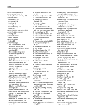 Page 316printer configurations  11
printer control panel  13
factory defaults, restoring  229
printer hard disk 
disposing of  212
encrypting  214
installing  38
removing  41
troubleshooting  274
wiping  213
printer hard disk encryption  214
printer hard disk memory 
erasing  213
printer information 
where to find  9
printer IP address 
finding  20
printer messages 
1565 Emulation error, load
emulation option  260
31.xx Missing or Defective [color]
cartridge  252
32.xx [color] cartridge part
number unsupported...