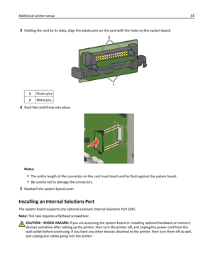 Page 333Holding the card by its sides, align the plastic pins on the card with the holes on the system board.
2
1
1Plastic pins
2Metal pins
4Push the card firmly into place.
Notes:
The entire length of the connector on the card must touch and be flush against the system board.
Be careful not to damage the connectors.
5Reattach the system board cover.
Installing an Internal Solutions Port
The system board supports one optional Lexmark Internal Solutions Port (ISP).
Note: This task requires a flathead...