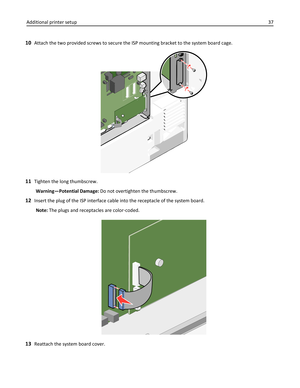 Page 3710Attach the two provided screws to secure the ISP mounting bracket to the system board cage.
11Tighten the long thumbscrew.
Warning—Potential Damage: Do not overtighten the thumbscrew.
12Insert the plug of the ISP interface cable into the receptacle of the system board.
Note: The plugs and receptacles are color‑coded.
13Reattach the system board cover. Additional printer setup37 