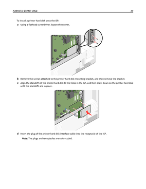 Page 39To install a printer hard disk onto the ISP:
aUsing a flathead screwdriver, loosen the screws.
bRemove the screws attached to the printer hard disk mounting bracket, and then remove the bracket.
cAlign the standoffs of the printer hard disk to the holes in the ISP, and then press down on the printer hard disk
until the standoffs are in place.
dInsert the plug of the printer hard disk interface cable into the receptacle of the ISP.
Note: The plugs and receptacles are color‑coded. Additional printer setup39 