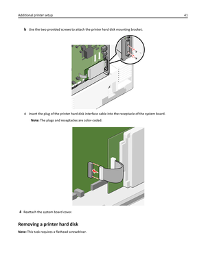 Page 41bUse the two provided screws to attach the printer hard disk mounting bracket.
cInsert the plug of the printer hard disk interface cable into the receptacle of the system board.
Note: The plugs and receptacles are color‑coded.
4Reattach the system board cover.
Removing a printer hard disk
Note: This task requires a flathead screwdriver. Additional printer setup41 