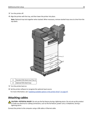 Page 443Turn the printer off.
4Align the printer with the tray, and then lower the printer into place.
Note: Optional trays lock together when stacked. When necessary, remove stacked trays one at a time from the
top down.
1
2
1Standard 550-sheet tray (Tray 1)
2Optional 550-sheet trays
5Turn the printer back on.
6Set the printer software to recognize the optional input source.
For more information, see 
“Updating available options in the printer driver” on page 47.
Attaching cables
CAUTION—POTENTIAL INJURY: Do...