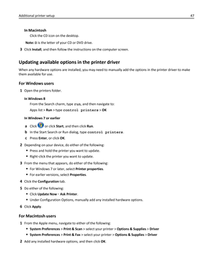 Page 47In Macintosh
Click the CD icon on the desktop.
Note: D is the letter of your CD or DVD drive.
3Click Install, and then follow the instructions on the computer screen.
Updating available options in the printer driver
When any hardware options are installed, you may need to manually add the options in the printer driver to make
them available for use.
For Windows users
1Open the printers folder.
In Windows 8
From the Search charm, type run, and then navigate to:
Apps list > Run > type control printers >...