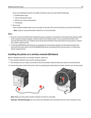 Page 49If you are installing the printer on an 802.1X network, then you may need the following:
Authentication type
Inner authentication type
802.1X user name and password
Certificates
–No security
If your wireless network does not use any type of security, then you will not have any security information.
Note: Using an unsecured wireless network is not recommended.
Notes:
–If you do not know the SSID of the network that your computer is connected to, then launch the wireless utility
of the computer network...