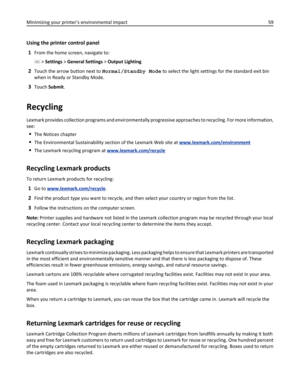 Page 59Using the printer control panel
1
From the home screen, navigate to:
 > Settings > General Settings > Output Lighting
2Touch the arrow button next to Normal/Standby Mode to select the light settings for the standard exit bin
when in Ready or Standby Mode.
3Touch Submit.
Recycling
Lexmark provides collection programs and environmentally progressive approaches to recycling. For more information,
see:
The Notices chapter
The Environmental Sustainability section of the Lexmark Web site at...