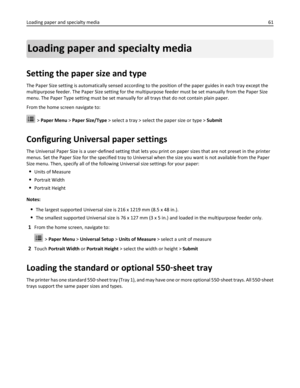 Page 61Loading paper and specialty media
Setting the paper size and type
The Paper Size setting is automatically sensed according to the position of the paper guides in each tray except the
multipurpose feeder. The Paper Size setting for the multipurpose feeder must be set manually from the Paper Size
menu. The Paper Type setting must be set manually for all trays that do not contain plain paper.
From the home screen navigate to:
 > Paper Menu > Paper Size/Type > select a tray > select the paper size or type >...